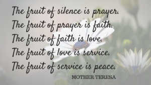 Quote from Mother Teresa which reads, "The fruit of silence is prayer. The fruit of prayer is faith. The fruit of faith is love. The fruit of love is service. The fruit of service is peace."